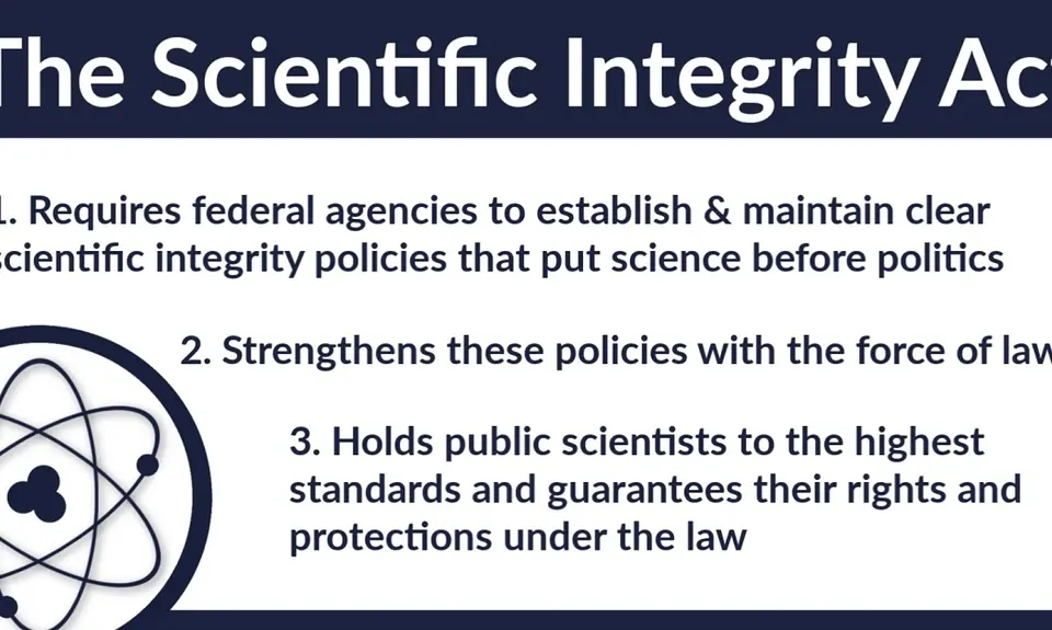 The Scientific Integrity Act 1) requires federal agencies to establish and maintain clear scientific integrity policies that put sciences before politics, 2) strengthens these policies with the force of law, and 3) holds public scientists to the highest standards and guarantees their rights and protections under the law.