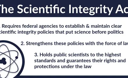 The Scientific Integrity Act 1) requires federal agencies to establish and maintain clear scientific integrity policies that put sciences before politics, 2) strengthens these policies with the force of law, and 3) holds public scientists to the highest standards and guarantees their rights and protections under the law.