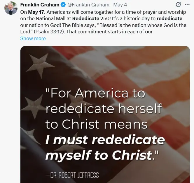 Franklin Graham social media post includes a quote from Robert Jeffress superimposed on an American flag: "For America to rededicate herself to Christ means I must rededicate myself to Christ." Graham adds: "On May 17, Americans will come together for a time of prayer and worship on the National Mall at Rededicate 250. It's a historic day to rededicate our nation to God. The Bible says, Blessed is the nation whose God is the Lord' (Psalm 33:12) That commitment starts in each of our..."l