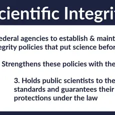 The Scientific Integrity Act 1) requires federal agencies to establish and maintain clear scientific integrity policies that put sciences before politics, 2) strengthens these policies with the force of law, and 3) holds public scientists to the highest standards and guarantees their rights and protections under the law.